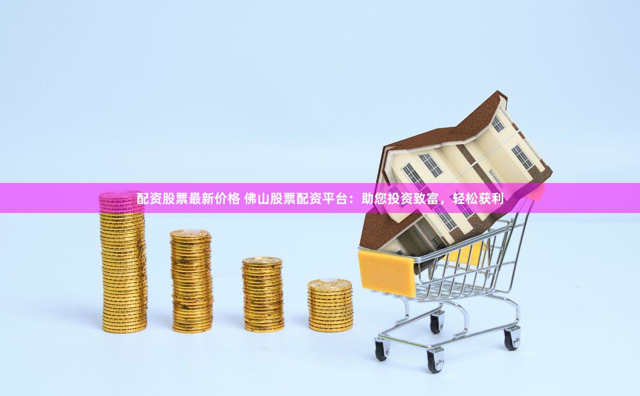 配资股票最新价格 佛山股票配资平台：助您投资致富，轻松获利