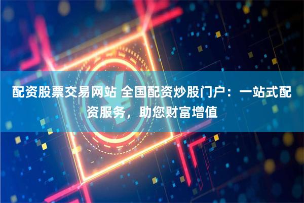 配资股票交易网站 全国配资炒股门户：一站式配资服务，助您财富增值