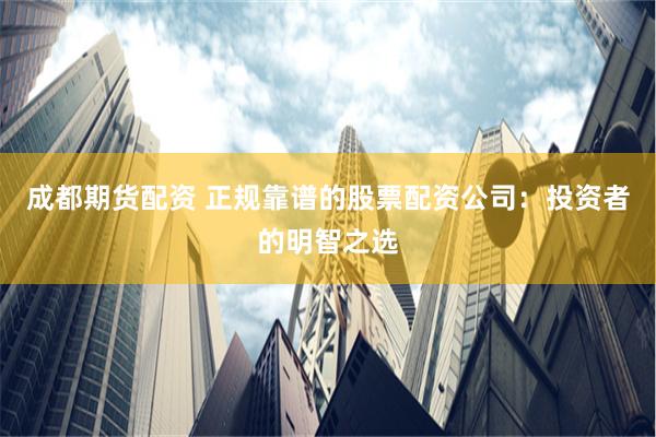 成都期货配资 正规靠谱的股票配资公司：投资者的明智之选