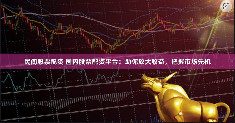 民间股票配资 国内股票配资平台：助你放大收益，把握市场先机