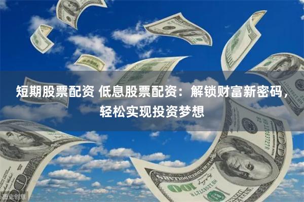 短期股票配资 低息股票配资：解锁财富新密码，轻松实现投资梦想