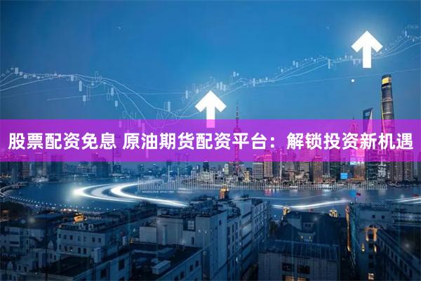 股票配资免息 原油期货配资平台：解锁投资新机遇