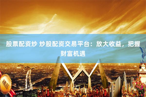 股票配资炒 炒股配资交易平台：放大收益，把握财富机遇