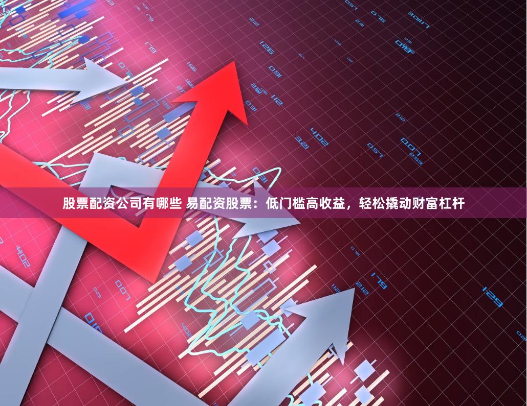 股票配资公司有哪些 易配资股票：低门槛高收益，轻松撬动财富杠杆