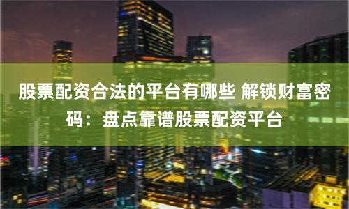 股票配资合法的平台有哪些 解锁财富密码：盘点靠谱股票配资平台