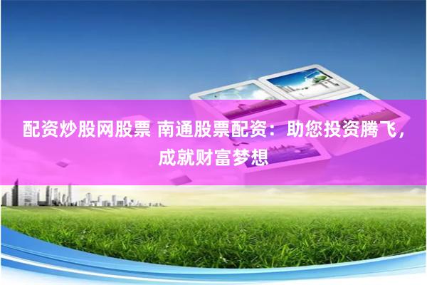 配资炒股网股票 南通股票配资：助您投资腾飞，成就财富梦想