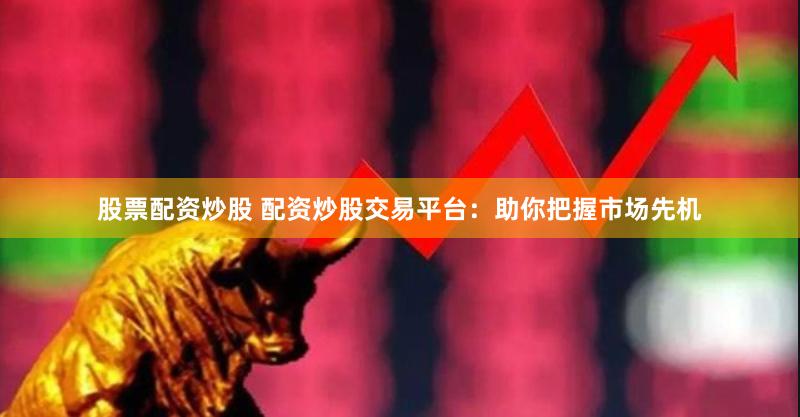 股票配资炒股 配资炒股交易平台：助你把握市场先机