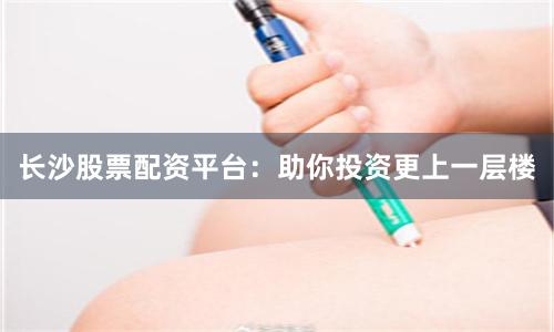 长沙股票配资平台：助你投资更上一层楼