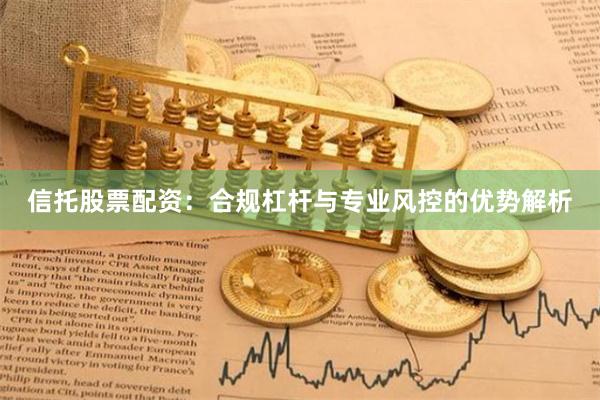 信托股票配资：合规杠杆与专业风控的优势解析