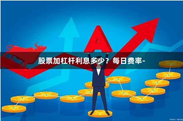 股票加杠杆利息多少？每日费率-