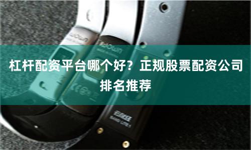 杠杆配资平台哪个好？正规股票配资公司排名推荐
